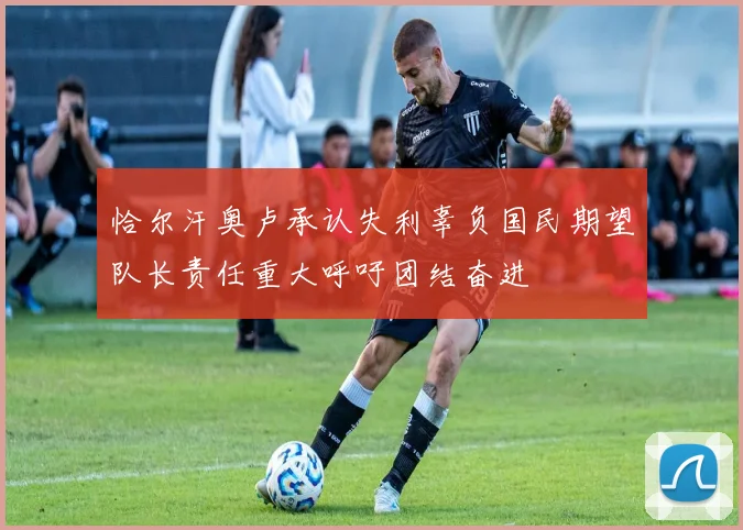 恰尔汗奥卢承认失利辜负国民期望队长责任重大呼吁团结奋进
