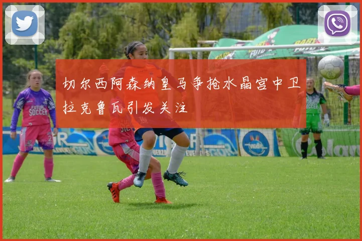 切尔西阿森纳皇马争抢水晶宫中卫拉克鲁瓦引发关注