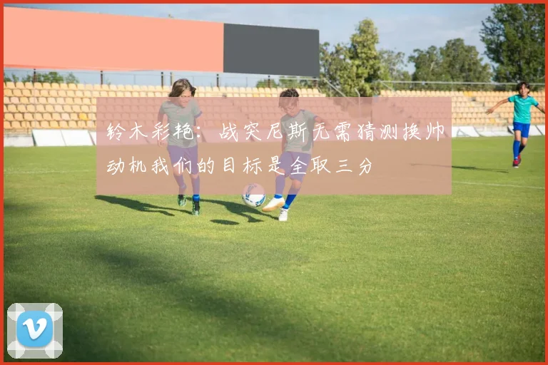铃木彩艳：战突尼斯无需猜测换帅动机我们的目标是全取三分