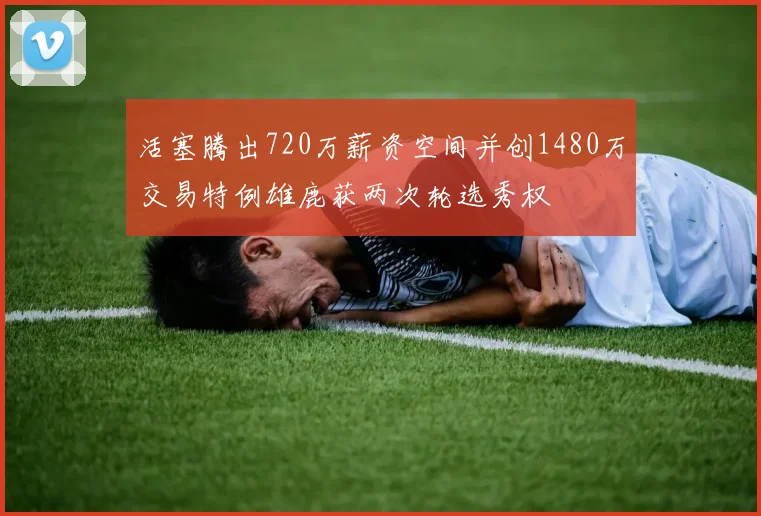 活塞腾出720万薪资空间并创1480万交易特例雄鹿获两次轮选秀权