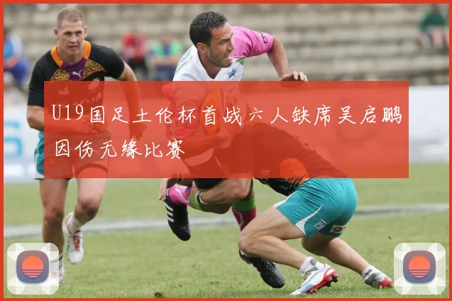 U19国足土伦杯首战六人缺席吴启鹏因伤无缘比赛