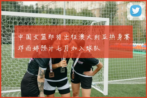 中国女篮即将出征澳大利亚热身赛邓雨婷预计七月加入球队