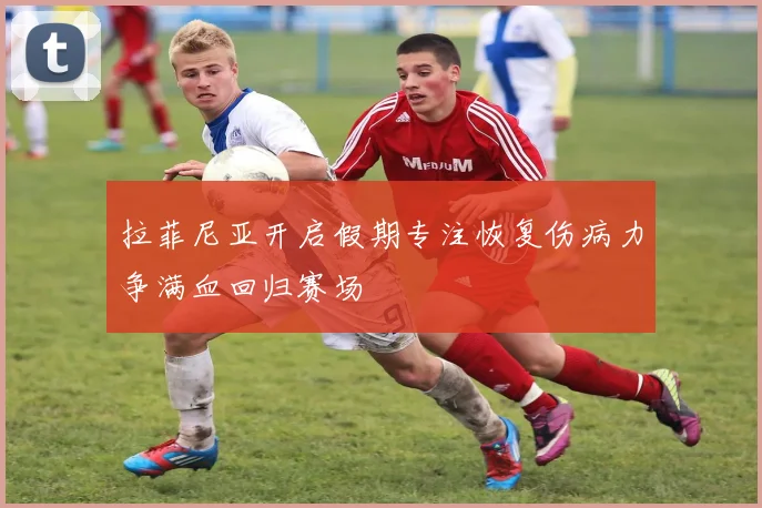拉菲尼亚开启假期专注恢复伤病力争满血回归赛场