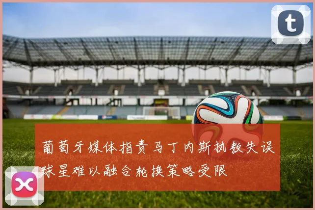 葡萄牙媒体指责马丁内斯执教失误球星难以融合轮换策略受限