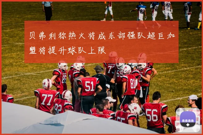 贝弗利称热火将成东部强队超巨加盟将提升球队上限
