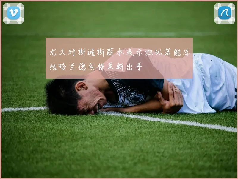 尤文对斯通斯薪水表示担忧若能冻结哈兰德或将果断出手