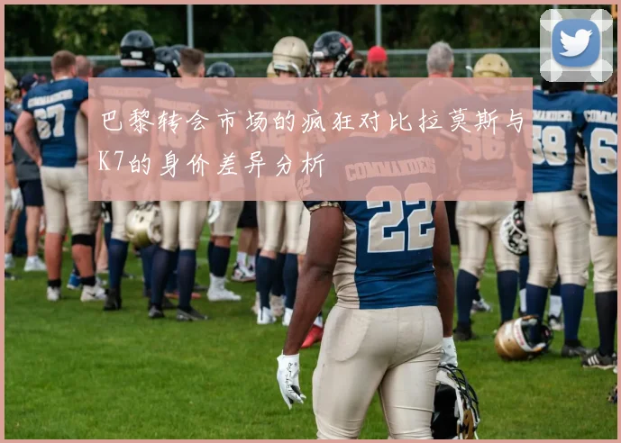 巴黎转会市场的疯狂对比拉莫斯与K7的身价差异分析