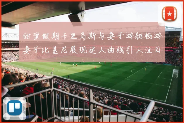甜蜜假期卡里乌斯与妻子游艇畅游妻子比基尼展现迷人曲线引人注目