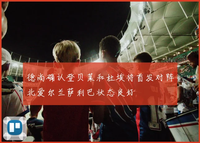德尚确认登贝莱和杜埃将首发对阵北爱尔兰萨利巴状态良好