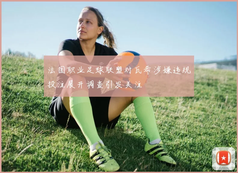 法国职业足球联盟对瓦希涉嫌违规投注展开调查引发关注